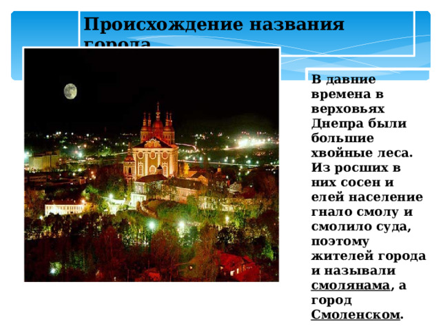 Происхождение названия города В давние времена в верховьях Днепра были большие хвойные леса. Из росших в них сосен и елей население гнало смолу и смолило суда, поэтому жителей города и называли смолянама , а город Смоленском .  