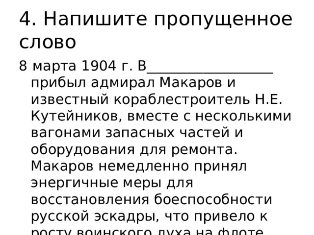 4. Напишите пропущенное слово 8 марта 1904 г. В__________________ прибыл адмирал Макаров и известный кораблестроитель Н.Е. Кутейников, вместе с несколькими вагонами запасных частей и оборудования для ремонта. Макаров немедленно принял энергичные меры для восстановления боеспособности русской эскадры, что привело к росту воинского духа на флоте. 