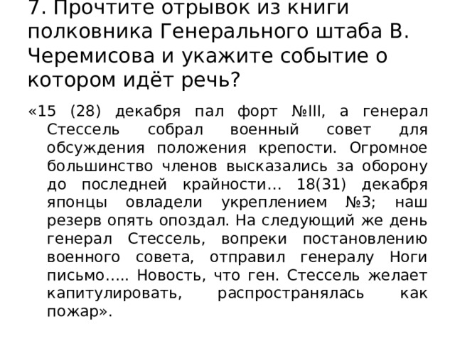 7. Прочтите отрывок из книги полковника Генерального штаба В. Черемисова и укажите событие о котором идёт речь? «15 (28) декабря пал форт №III, а генерал Стессель собрал военный совет для обсуждения положения крепости. Огромное большинство членов высказались за оборону до последней крайности… 18(31) декабря японцы овладели укреплением №3; наш резерв опять опоздал. На следующий же день генерал Стессель, вопреки постановлению военного совета, отправил генералу Ноги письмо….. Новость, что ген. Стессель желает капитулировать, распространялась как пожар». 