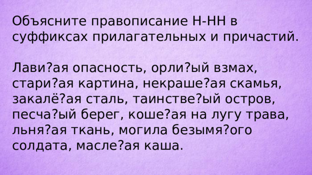 Объясните правописание Н-НН в суффиксах прилагательных и причастий. Лави?ая опасность, орли?ый взмах, стари?ая картина, некраше?ая скамья, закалё?ая сталь, таинстве?ый остров, песча?ый берег, коше?ая на лугу трава, льня?ая ткань, могила безымя?ого солдата, масле?ая каша. 
