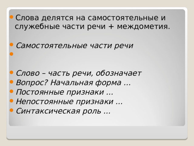 Слова делятся на самостоятельные и служебные части речи + междометия.  Самостоятельные части речи                           Слово – часть речи, обозначает                      Вопрос? Начальная форма …                Постоянные признаки …                        Непостоянные признаки …                         Синтаксическая роль …  
