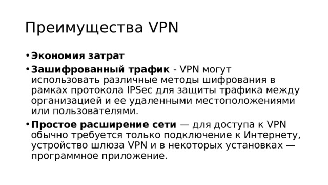 Преимущества VPN Экономия затрат Зашифрованный трафик - VPN могут использовать различные методы шифрования в рамках протокола IPSec для защиты трафика между организацией и ее удаленными местоположениями или пользователями. Простое расширение сети — для доступа к VPN обычно требуется только подключение к Интернету, устройство шлюза VPN и в некоторых установках — программное приложение. 