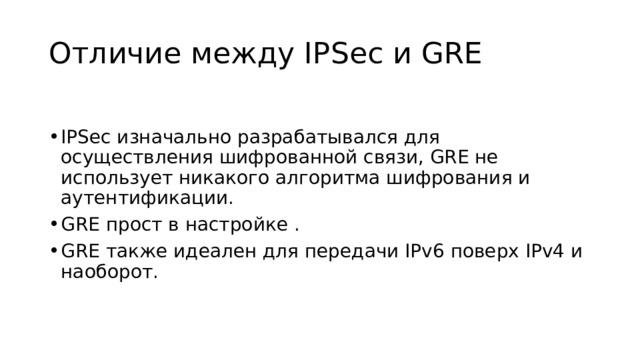 Отличие между IPSec и GRE IPSec изначально разрабатывался для осуществления шифрованной связи, GRE не использует никакого алгоритма шифрования и аутентификации. GRE прост в настройке . GRE также идеален для передачи IPv6 поверх IPv4 и наоборот. 