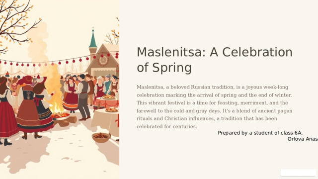  Maslenitsa: A Celebration of Spring Maslenitsa, a beloved Russian tradition, is a joyous week-long celebration marking the arrival of spring and the end of winter. This vibrant festival is a time for feasting, merriment, and the farewell to the cold and gray days. It's a blend of ancient pagan rituals and Christian influences, a tradition that has been celebrated for centuries. Prepared by a student of class 6A,  Orlova Anastasia 