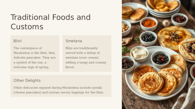  Traditional Foods and Customs Blini Smetana The centerpiece of Maslenitsa is the blini, thin, delicate pancakes. They are a symbol of the sun, a welcome sign of spring. Blini are traditionally served with a dollop of smetana (sour cream), adding a tangy and creamy flavor. Other Delights Other delicacies enjoyed during Maslenitsa include syrniki (cheese pancakes) and various savory toppings for the blini. 
