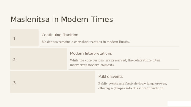  Maslenitsa in Modern Times Continuing Tradition 1 Maslenitsa remains a cherished tradition in modern Russia. Modern Interpretations 2 While the core customs are preserved, the celebrations often incorporate modern elements. Public Events 3 Public events and festivals draw large crowds, offering a glimpse into this vibrant tradition. 