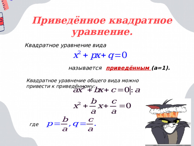 Приведённое квадратное уравнение. Квадратное уравнение вида  называется  приведённым (а=1). Квадратное уравнение общего вида можно привести к приведённому: где 