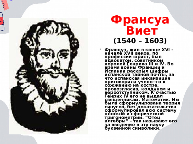 Франсуа Виет  (1540 – 1603) Француз, жил в конце XVI - начале XVII веков, по профессии юрист, был адвокатом, советником королей Генриха III и IV. Во время войны Франции и Испании раскрыл шифры испанской тайной почты, за что испанская инквизиция приговорила учено--го к сожжению на костре, провозгласив, колдуном и вероотступником. К счастью Генрих IV его не выдал священникам. Математик. Им была сформулирована теория синусов, без доказательства сформулировал всю систему плоской и сферической тригонометрии. “Отец алгебры” - так называют его за введение в эту науку буквенной символики.  