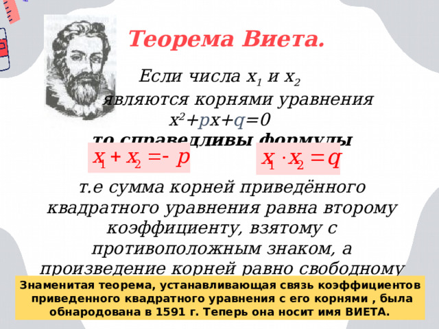 Теорема Виета. Если ч исла х 1 и х 2   являются корнями уравнения х 2 + р х+ q =0 то справедливы формулы  т.е сумма корней приведённого квадратного уравнения равна второму коэффициенту, взятому с противоположным знаком, а произведение корней равно свободному члену. Знаменитая теорема, устанавливающая связь коэффициентов  приведенного квадратного уравнения с его корнями , была обнародована в 1591 г. Теперь она носит имя ВИЕТА. 