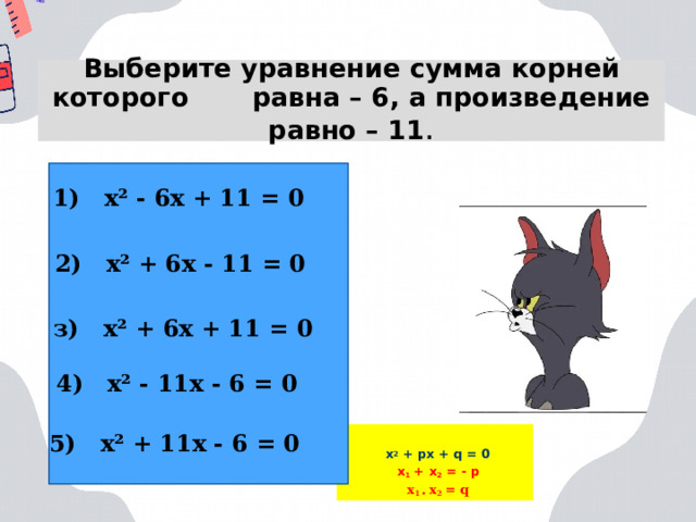 Выберите уравнение сумма корней которого равна – 6, а произведение равно – 11 . 1) х² - 6х + 11 = 0 2) х² + 6х - 11 = 0 з) х² + 6х + 11 = 0 4) х² - 11х - 6 = 0 5) х² + 11х - 6 = 0 х 2 + px + q = 0 x 1 + x 2 = - p x 1 • x 2 = q  