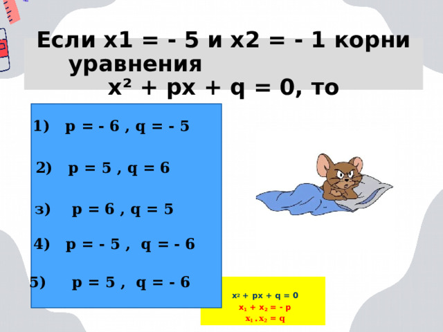 Если х1 = - 5 и х2 = - 1 корни уравнения  х² + px + q = 0, то 1) p = - 6 , q = - 5 2) p = 5 , q = 6 з) p = 6 , q = 5 4) p = - 5 , q = - 6 5) p = 5 , q = - 6 х 2 + px + q = 0 x 1 + x 2 = - p x 1 • x 2 = q  