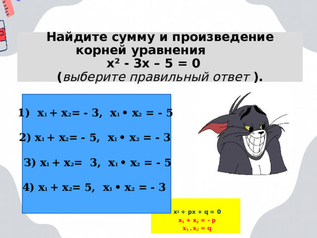 Найдите сумму и произведение корней уравнения  х² - 3х – 5 = 0  ( выберите правильный ответ ). 1) х 1 + х 2 = - 3, х 1 • х 2 = - 5 2) х 1 + х 2 = - 5, х 1 • х 2 = - 3 З) х 1 + х 2 = 3, х 1 • х 2 = - 5 4) х 1 + х 2 = 5, х 1 • х 2 = - 3 х 2 + px + q = 0 x 1 + x 2 = - p x 1 • x 2 = q  