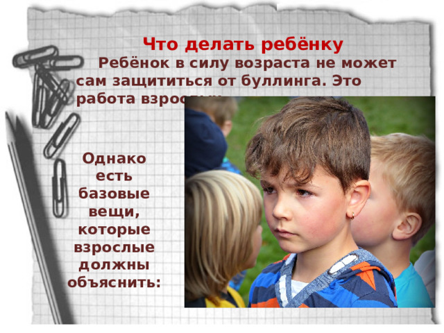 Что делать ребёнку Ребёнок в силу возраста не может сам защититься от буллинга. Это работа взрослых. Однако есть базовые вещи, которые взрослые должны объяснить: 