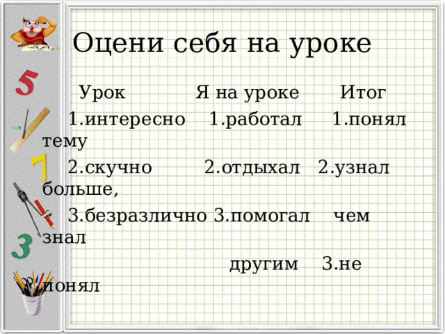 Оцени себя на уроке  Урок Я на уроке Итог  1.интересно 1.работал 1.понял тему  2.скучно 2.отдыхал 2.узнал больше,  3.безразлично 3.помогал чем знал  другим 3.не понял