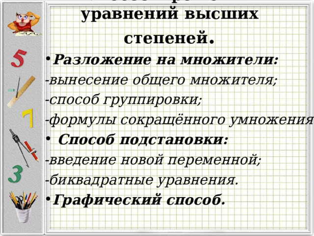 Способы решения уравнений высших степеней . Разложение на множители: -вынесение общего множителя; -способ группировки; -формулы сокращённого умножения.  Способ подстановки: -введение новой переменной; -биквадратные уравнения.
