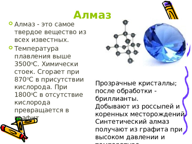Алмаз Алмаз - это самое твердое вещество из всех известных. Температура плавления выше 3500 о С. Химически стоек. Сгорает при 870 о С в присутствии кислорода. При 1800 о С в отсутствие кислорода превращается в графит Прозрачные кристаллы; после обработки - бриллианты. Добывают из россыпей и коренных месторождений. Синтетический алмаз получают из графита при высоком давлении и температуре. 