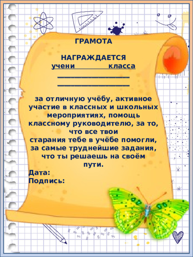 ГРАМОТА  НАГРАЖДАЕТСЯ учени класса _____________________ _____________________  за отличную учёбу, активное участие в классных и школьных мероприятиях, помощь классному руководителю, за то, что все твои старания тебе в учёбе помогли, за самые труднейшие задания, что ты решаешь на своём пути. Дата: Подпись: 