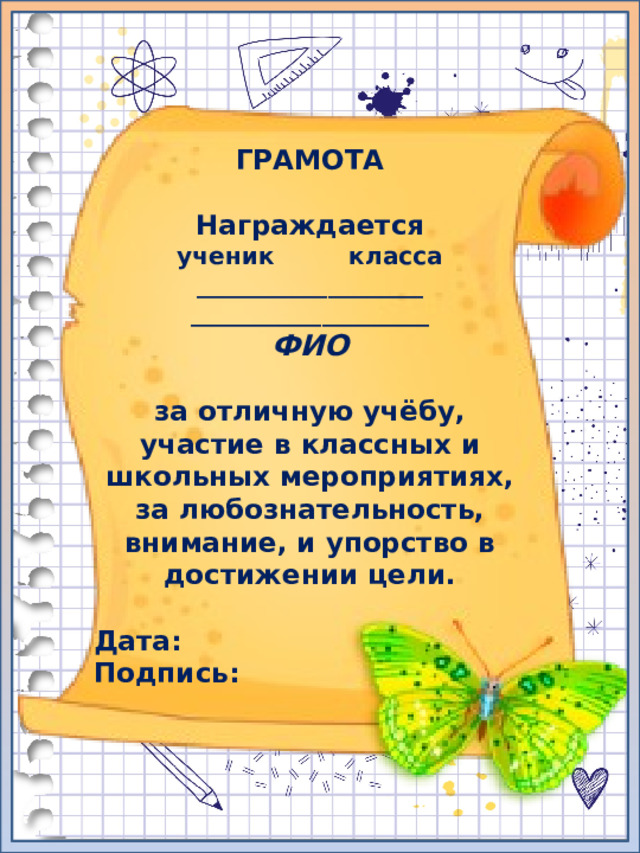 ГРАМОТА  Награждается ученик класса ___________________ ____________________ ФИО  за отличную учёбу, участие в классных и школьных мероприятиях, за любознательность, внимание, и упорство в достижении цели.  Дата: Подпись: 