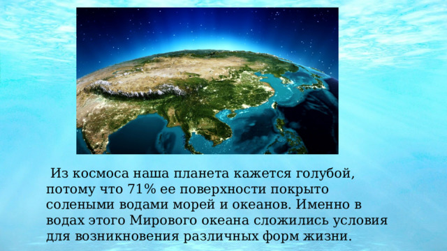  Из космоса наша планета кажется голубой, потому что 71% ее поверхности покрыто солеными водами морей и океанов. Именно в водах этого Мирового океана сложились условия для возникновения различных форм жизни. 