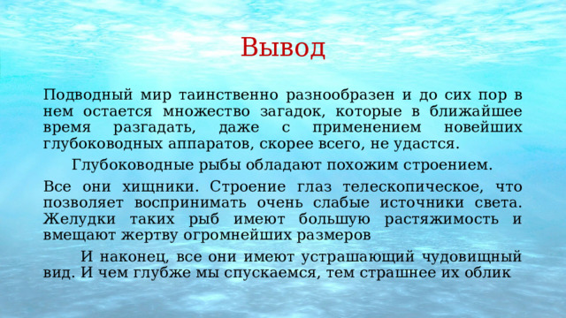 Вывод Подводный мир таинственно разнообразен и до сих пор в нем остается множество загадок, которые в ближайшее время разгадать, даже с применением новейших глубоководных аппаратов, скорее всего, не удастся.  Глубоководные рыбы обладают похожим строением. Все они хищники. Строение глаз телескопическое, что позволяет воспринимать очень слабые источники света. Желудки таких рыб имеют большую растяжимость и вмещают жертву огромнейших размеров  И наконец, все они имеют устрашающий чудовищный вид. И чем глубже мы спускаемся, тем страшнее их облик 