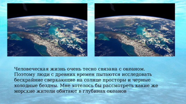 Человеческая жизнь очень тесно связана с океаном. Поэтому люди с древних времен пытаются исследовать бескрайние сверкающие на солнце просторы и черные холодные бездны. Мне хотелось бы рассмотреть какие же морские жители обитают в глубинах океанов 