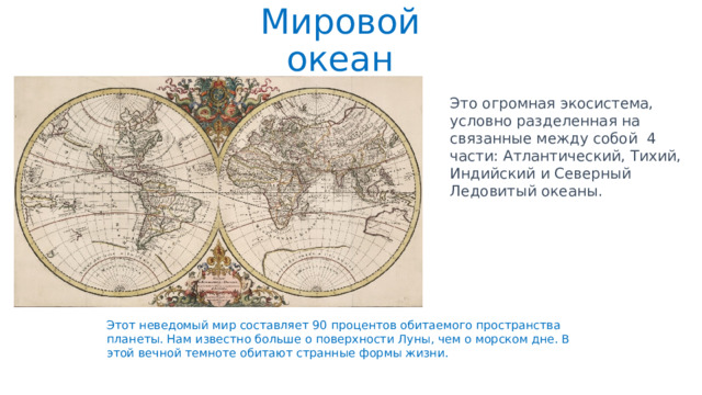 Мировой океан Это огромная экосистема, условно разделенная на связанные между собой 4 части: Атлантический, Тихий, Индийский и Северный Ледовитый океаны. Этот неведомый мир составляет 90 процентов обитаемого пространства планеты. Нам известно больше о поверхности Луны, чем о морском дне. В этой вечной темноте обитают странные формы жизни. 