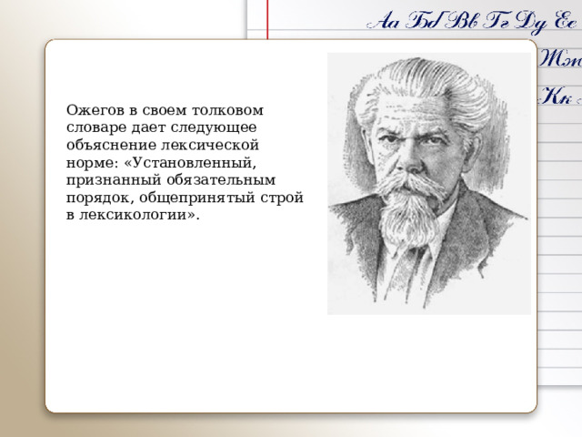 Ожегов в своем толковом словаре дает следующее объяснение лексической норме: «Установленный, признанный обязательным порядок, общепринятый строй в лексикологии». 