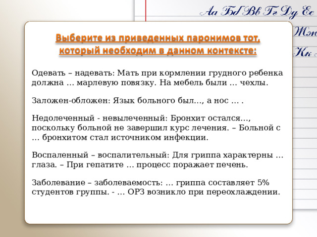 Одевать – надевать: Мать при кормлении грудного ребенка должна … марлевую повязку. На мебель были … чехлы. Заложен-обложен: Язык больного был…, а нос … . Недолеченный - невылеченный: Бронхит остался..., поскольку больной не завершил курс лечения. – Больной с … бронхитом стал источником инфекции. Воспаленный – воспалительный: Для гриппа характерны … глаза. – При гепатите … процесс поражает печень. Заболевание – заболеваемость: … гриппа составляет 5% студентов группы. - … ОРЗ возникло при переохлаждении. 