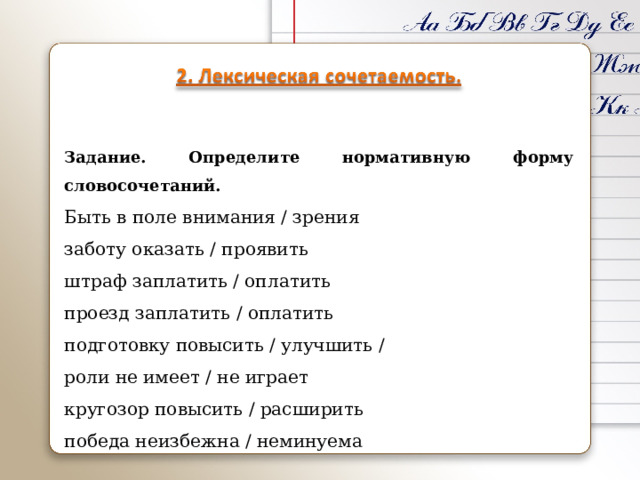 Задание. Определите нормативную форму словосочетаний. Быть в поле внимания / зрения заботу оказать / проявить штраф заплатить / оплатить проезд заплатить / оплатить подготовку повысить / улучшить / роли не имеет / не играет кругозор повысить / расширить победа неизбежна / неминуема 