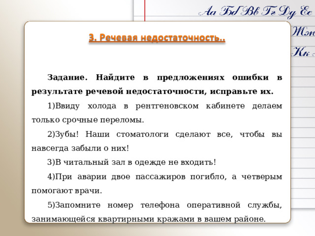 Задание. Найдите в предложениях ошибки в результате речевой недостаточности, исправьте их. Ввиду холода в рентгеновском кабинете делаем только срочные переломы. Зубы! Наши стоматологи сделают все, чтобы вы навсегда забыли о них! В читальный зал в одежде не входить! При аварии двое пассажиров погибло, а четверым помогают врачи. Запомните номер телефона оперативной службы, занимающейся квартирными кражами в вашем районе. 