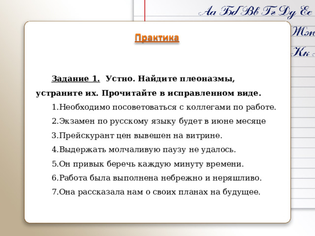 Задание 1. Устно. Найдите плеоназмы, устраните их. Прочитайте в исправленном виде. Необходимо посоветоваться с коллегами по работе. Экзамен по русскому языку будет в июне месяце Прейскурант цен вывешен на витрине. Выдержать молчаливую паузу не удалось. Он привык беречь каждую минуту времени. Работа была выполнена небрежно и неряшливо. Она рассказала нам о своих планах на будущее. 