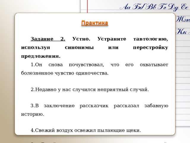 Задание 2. Устно. Устраните тавтологию, используя синонимы или перестройку предложения. Он снова почувствовал, что его охватывает болезненное чувство одиночества. Недавно у нас случился неприятный случай. В заключение рассказчик рассказал забавную историю. Свежий воздух освежил пылающие щеки. 5. Герой целеустремленно стремился к намеченной цели. 
