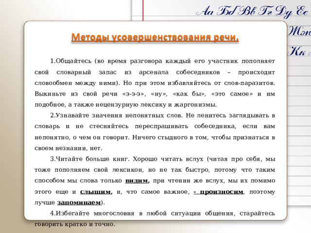 Общайтесь (во время разговора каждый его участник пополняет свой словарный запас из арсенала собеседников – происходит словообмен между ними). Но при этом избавляйтесь от слов-паразитов. Выкиньте из свой речи «э-э-э», «ну», «как бы», «это самое» и им подобное, а также нецензурную лексику и жаргонизмы. Узнавайте значения непонятных слов. Не ленитесь заглядывать в словарь и не стесняйтесь переспрашивать собеседника, если вам непонятно, о чем он говорит. Ничего стыдного в том, чтобы признаться в своем незнании, нет. Читайте больше книг. Хорошо читать вслух (читая про себя, мы тоже пополняем свой лексикон, но не так быстро, потому что таким способом мы слова только видим , при чтении же вслух, мы их помимо этого еще и слышим , и, что самое важное, - произносим , поэтому лучше запоминаем ). Избегайте многословия в любой ситуации общения, старайтесь говорить кратко и точно. 