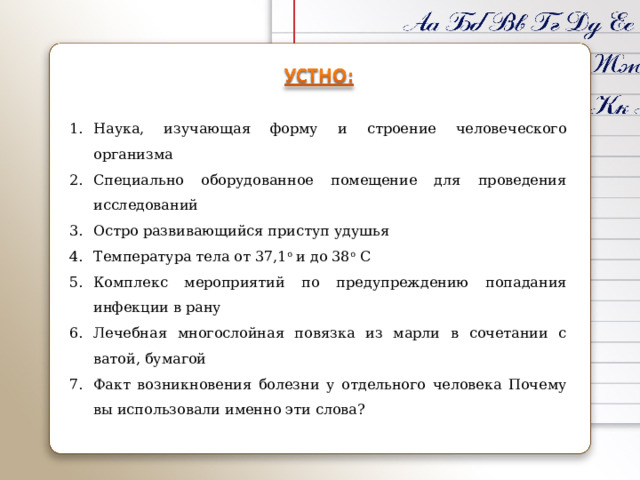 Наука, изучающая форму и строение человеческого организма Специально оборудованное помещение для проведения исследований Остро развивающийся приступ удушья Температура тела от 37,1 о и до 38 о С Комплекс мероприятий по предупреждению попадания инфекции в рану Лечебная многослойная повязка из марли в сочетании с ватой, бумагой Факт возникновения болезни у отдельного человека Почему вы использовали именно эти слова? 