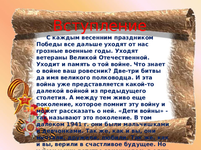 Вступление   С каждым весенним праздником Победы все дальше уходят от нас грозные военные годы. Уходят ветераны Великой Отечественной. Уходит и память о той войне. Что знает о войне ваш ровесник? Две-три битвы да имя великого полководца. И эта война уже представляется какой-то далекой войной из предыдущего столетия. А между тем живо еще поколение, которое помнит эту войну и может рассказать о ней. «Дети войны» - так называют это поколение. В том далеком 1941 г. они были мальчишками и девчонками. Так же, как и вы, они мечтали, дружили, любили. Так же, как и вы, верили в счастливое будущее. Но у всех у них детство закончилось в один страшный день - 22 июня 1941 г. Дальше - вой сирен, бомбежки, убежища, сожженные, разоренные дома, потеря близких, работа наравне со взрослыми. И страстное ожидание победы . 