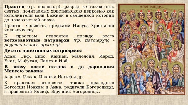 Праотец (гр. προπατωρ), разряд ветхозаветных святых, почитаемых христианскою церковью как исполнители воли Божией в священной истории до новозаветной эпохи. Праотцы являются предками Иисуса Христа по человечеству. К праотцам относятся прежде всего ветхозаветные патриархи  (гр. πατριαρχης - родоначальник, праотец) . Десять допотопных патриархов : Адам, Сиф, Енос, Каинан, Малелеил, Иаред, Енох, Мафусал, Ламех и Ной. В эпоху после потопа и до дарования Моисею закона: Авраам, Исаак, Иаков и Иосиф и др. К праотцам относятся также праведные Богоотцы Иоаким и Анна, родители Богородицы, и праведный Иосиф, обручник Богородицы. 