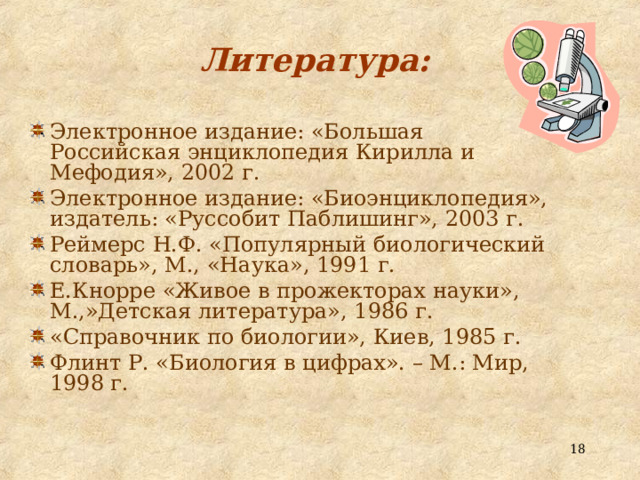 Литература: Электронное издание: «Большая Российская энциклопедия Кирилла и Мефодия», 2002 г. Электронное издание: «Биоэнциклопедия», издатель: «Руссобит Паблишинг», 2003 г. Реймерс Н.Ф. «Популярный биологический словарь», М., «Наука», 1991 г. Е.Кнорре «Живое в прожекторах науки», М.,»Детская литература», 1986 г. «Справочник по биологии», Киев, 1985 г. Флинт Р. «Биология в цифрах». – М.: Мир, 1998 г.   