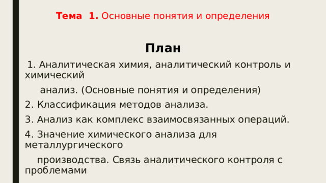 Тема 1. Основные понятия и определения   План  1. Аналитическая химия, аналитический контроль и химический  анализ. (Основные понятия и определения) 2. Классификация методов анализа. 3. Анализ как комплекс взаимосвязанных операций. 4. Значение химического анализа для металлургического  производства. Связь аналитического контроля с проблемами  экологии. 