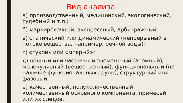 Вид анализа а) производственный, медицинский, экологический, судебный и т.п.; б) маркировочный, экспрессный, арбитражный; в) статический или динамический (непрерывный в потоке вещества, например, речной воды); г) «сухой» или «мокрый»; д) полный или частичный элементный (атомный), молекулярный (вещественный), функциональный (на наличие функциональных групп), структурный или фазовый; е) качественный, полуколичественный, количественный основного компонента, примесей или их следов. 