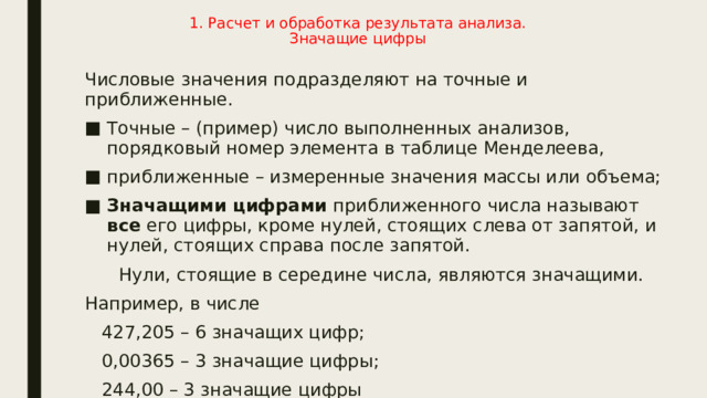 1. Расчет и обработка результата анализа.  Значащие цифры   Числовые значения подразделяют на точные и приближенные. Точные – (пример) число выполненных анализов, порядковый номер элемента в таблице Менделеева, приближенные – измеренные значения массы или объема; Значащими цифрами приближенного числа называют все его цифры, кроме нулей, стоящих слева от запятой, и нулей, стоящих справа после запятой.  Нули, стоящие в середине числа, являются значащими. Например, в числе  427,205 – 6 значащих цифр;  0,00365 – 3 значащие цифры;  244,00 – 3 значащие цифры 