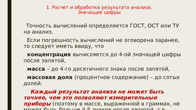1. Расчет и обработка результата анализа.  Значащие цифры    Точность вычислений определяется ГОСТ, ОСТ или ТУ на анализ.  Если погрешность вычислений не оговорена заранее, то следует иметь ввиду, что  концентрация вычисляется до 4-ой значащей цифры после запятой,  масса – до 4-го десятичного знака после запятой,  массовая доля (процентное содержание) – до сотых долей.  Каждый результат анализа не может быть точнее, чем это позволяют измерительные приборы (поэтому в массе, выраженной в граммах, не может быть больше 4-5 знаков после запятой, т.е. больше точности аналитических весов 10 –4 -10 –5 г). 