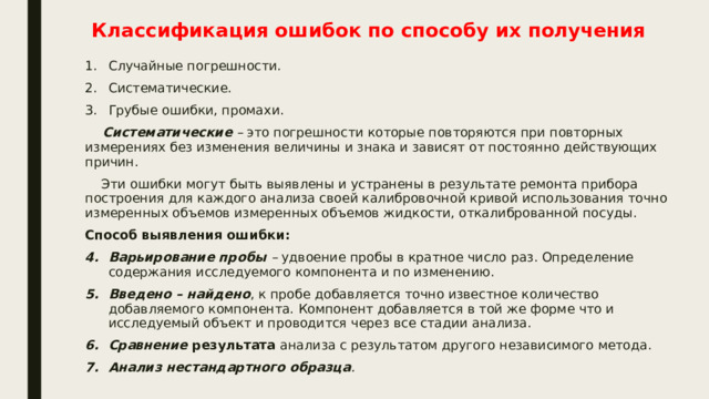 Классификация ошибок по способу их получения Случайные погрешности. Систематические. Грубые ошибки, промахи.  Систематические – это погрешности которые повторяются при повторных измерениях без изменения величины и знака и зависят от постоянно действующих причин.  Эти ошибки могут быть выявлены и устранены в результате ремонта прибора построения для каждого анализа своей калибровочной кривой использования точно измеренных объемов измеренных объемов жидкости, откалиброванной посуды. Способ выявления ошибки: Варьирование пробы – удвоение пробы в кратное число раз. Определение содержания исследуемого компонента и по изменению. Введено –  найдено , к пробе добавляется точно известное количество добавляемого компонента. Компонент добавляется в той же форме что и исследуемый объект и проводится через все стадии анализа. Сравнение результата анализа с результатом другого независимого метода. Анализ нестандартного образца . 