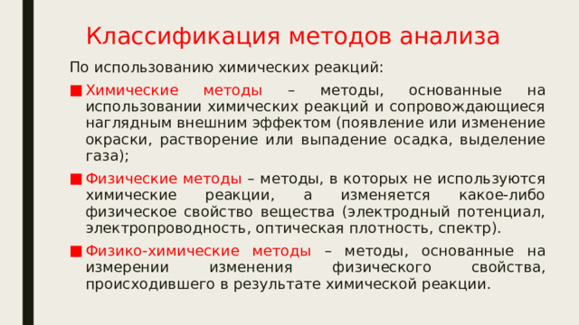 Классификация методов анализа По использованию химических реакций: Химические методы – методы, основанные на использовании химических реакций и сопровождающиеся наглядным внешним эффектом (появление или изменение окраски, растворение или выпадение осадка, выделение газа); Физические методы – методы, в которых не используются химические реакции, а изменяется какое-либо физическое свойство вещества (электродный потенциал, электропроводность, оптическая плотность, спектр). Физико-химические методы – методы, основанные на измерении изменения физического свойства, происходившего в результате химической реакции. 