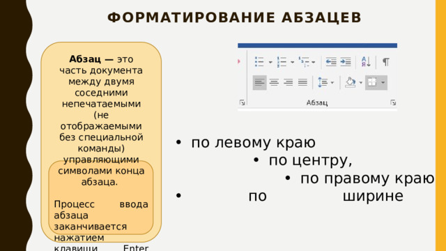 форматирование абзацев   Абзац — это часть документа между двумя соседними непечатаемыми (не отображаемыми без специальной команды) управляющими символами конца абзаца. Процесс ввода абзаца заканчивается нажатием клавиши Enter (тем самым вводится символ конца абзаца).  •  по левому краю •  по центру, •  по правому краю •   по ширине 