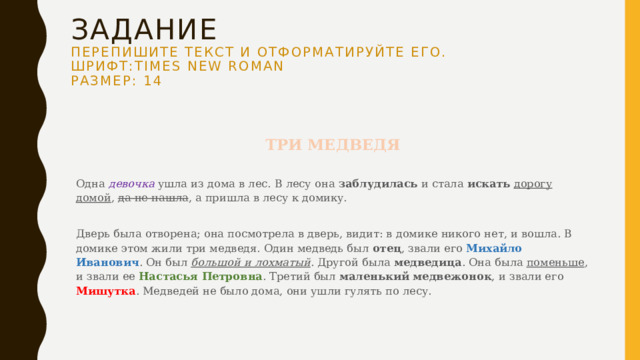 Задание  Перепишите текст и отформатируйте его.  Шрифт:Times New Roman  Размер: 14 ТРИ МЕДВЕДЯ   Одна девочка ушла из дома в лес. В лесу она заблудилась и стала искать  дорогу домой , да не нашла , а пришла в лесу к домику.   Дверь была отворена; она посмотрела в дверь, видит: в домике никого нет, и вошла. В домике этом жили три медведя. Один медведь был отец , звали его Михайло Иванович . Он был большой и лохматый . Другой была медведица . Она была поменьше , и звали ее Настасья Петровна . Третий был маленький медвежонок , и звали его Мишутка . Медведей не было дома, они ушли гулять по лесу.   