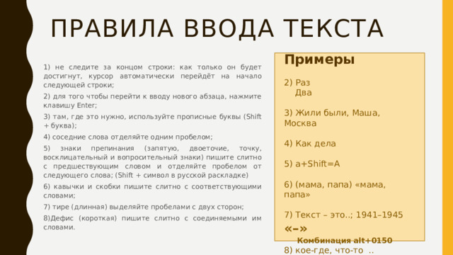 Правила ввода текста Примеры 2) Раз  Два 3) Жили были, Маша, Москва 4) Как дела 5) а+Shift=А 6) (мама, папа) «мама, папа» 7) Текст – это..; 1941–1945 «–»  Комбинация alt+0150 8) кое-где, что-то .. «-» 1) не следите за концом строки: как только он будет достигнут, курсор автоматически перейдёт на начало следующей строки; 2) для того чтобы перейти к вводу нового абзаца, нажмите клавишу Enter; 3) там, где это нужно, используйте прописные буквы (Shift + буква); 4) соседние слова отделяйте одним пробелом; 5) знаки препинания (запятую, двоеточие, точку, восклицательный и вопросительный знаки) пишите слитно с предшествующим словом и отделяйте пробелом от следующего слова; (Shift + символ в русской раскладке) 6) кавычки и скобки пишите слитно с соответствующими словами; 7) тире (длинная) выделяйте пробелами с двух сторон; 8)Дефис (короткая) пишите слитно с соединяемыми им словами. 