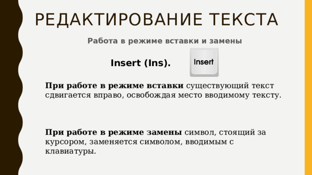 Редактирование текста Работа в режиме вставки и замены Insert (Ins). При работе в режиме вставки  существующий текст сдвигается вправо, освобождая место вводимому тексту.    При работе в режиме замены  символ, стоящий за курсором, заменяется символом, вводимым с клавиатуры. 