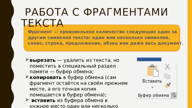  Работа с фрагментами текста Фрагмент — произвольное количество следующих один за другим символов текста: один или несколько символов, слово, строка, предложение, абзац или даже весь документ. вырезать — удалить из текста, но поместить в специальный раздел памяти — буфер обмена; копировать в буфер обмена (сам фрагмент остаётся на своём прежнем месте, а его точная копия помещается в буфер обмена);  вставить из буфера обмена в нужное место один или несколько раз. 