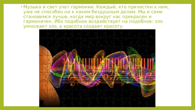 Музыка и свет учат гармонии. Каждый, кто причастен к ним, уже не способен ни к каким бездушным делам. Мы и сами становимся лучше, когда мир вокруг нас прекрасен и гармоничен. Ибо подобное воздействует на подобное: зло умножает зло, а красота создает красоту.  