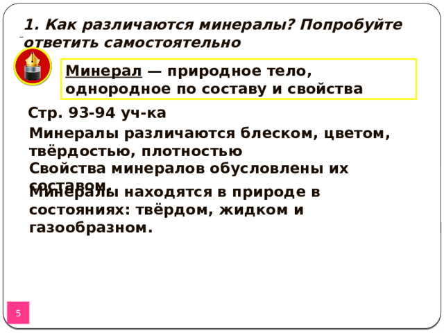 1. Как различаются минералы? Попробуйте ответить самостоятельно Минерал — природное тело, однородное по составу и свойства м. Стр. 93-94 уч-ка Минералы различаются блеском, цветом, твёрдостью, плотностью Свойства минералов обусловлены их составом. Минералы находятся в природе в состояниях: твёрдом, жидком и газообразном.  